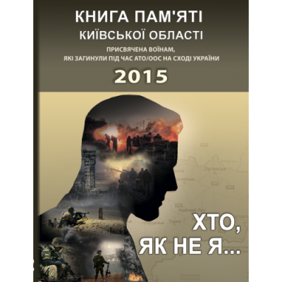 Хто, як не я... Книга пам’яті Київської області. Присвячена воїнам, які загинули під час АТО/ООС на Сході України – 2015 рік...